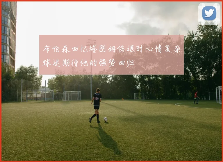 布伦森回忆塔图姆伤退时心情复杂球迷期待他的强势回归