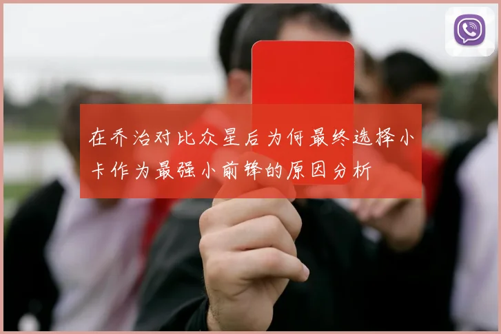 在乔治对比众星后为何最终选择小卡作为最强小前锋的原因分析