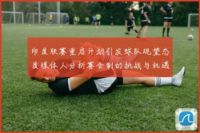 印度联赛重启计划引发球队观望态度媒体人分析赛会制的挑战与机遇