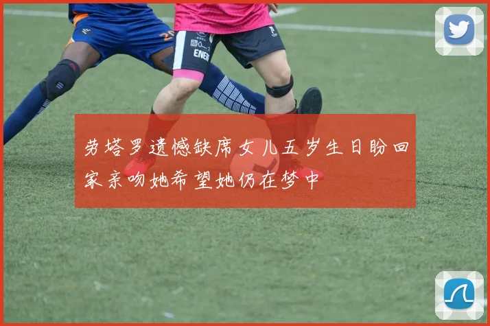 劳塔罗遗憾缺席女儿五岁生日盼回家亲吻她希望她仍在梦中