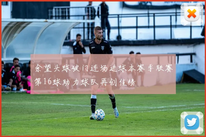 余望头球破门连场进球本赛季联赛第16球助力球队再创佳绩