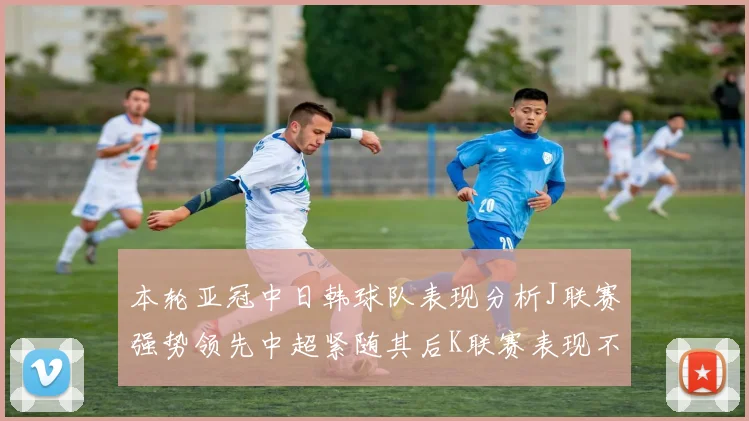 本轮亚冠中日韩球队表现分析J联赛强势领先中超紧随其后K联赛表现不佳