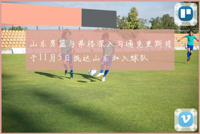山东男篮与弗格深入沟通克里斯将于11月5日抵达山东加入球队