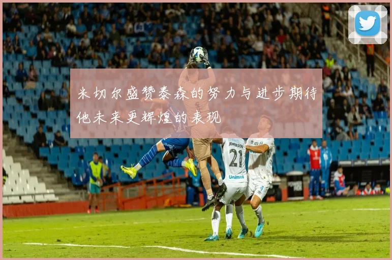 米切尔盛赞泰森的努力与进步期待他未来更辉煌的表现