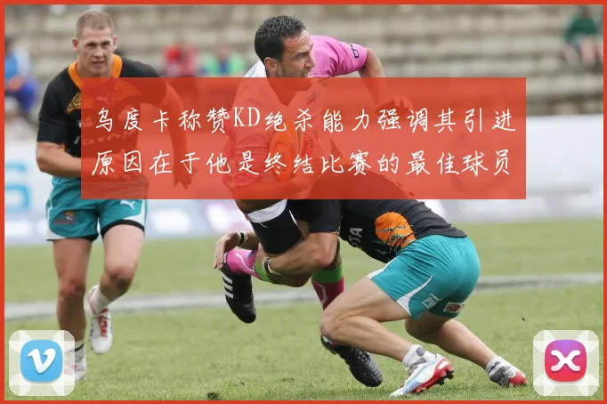 乌度卡称赞KD绝杀能力强调其引进原因在于他是终结比赛的最佳球员