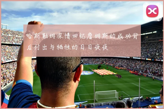 哈斯勒姆深情回忆詹姆斯的成功背后付出与牺牲的日日夜夜