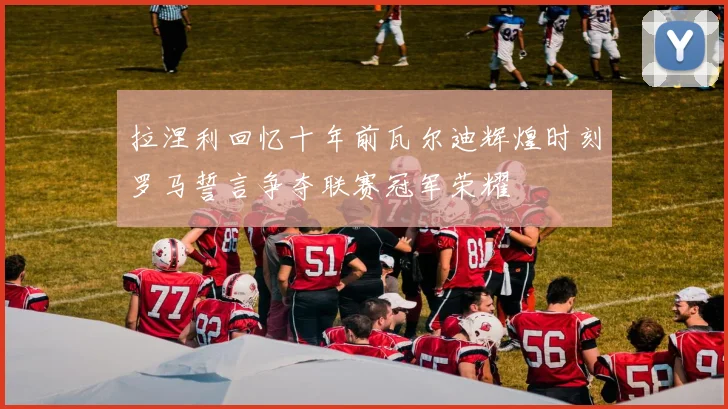 拉涅利回忆十年前瓦尔迪辉煌时刻罗马誓言争夺联赛冠军荣耀
