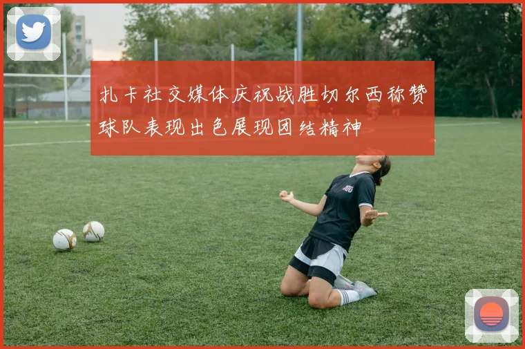 扎卡社交媒体庆祝战胜切尔西称赞球队表现出色展现团结精神