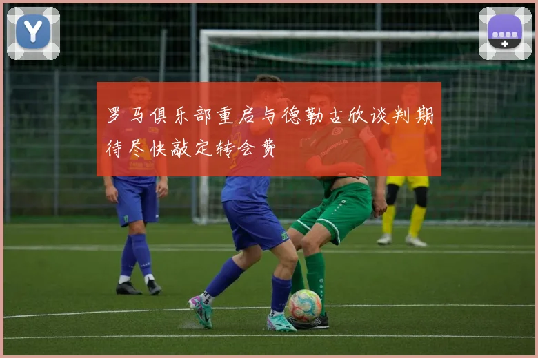 罗马俱乐部重启与德勒古欣谈判期待尽快敲定转会费