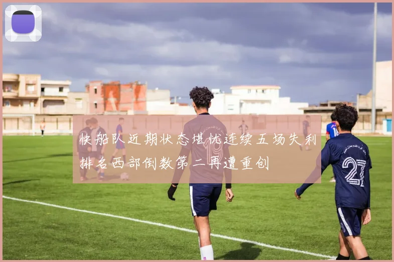 快船队近期状态堪忧连续五场失利排名西部倒数第二再遭重创