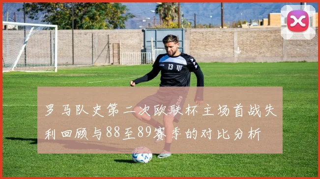 罗马队史第二次欧联杯主场首战失利回顾与88至89赛季的对比分析