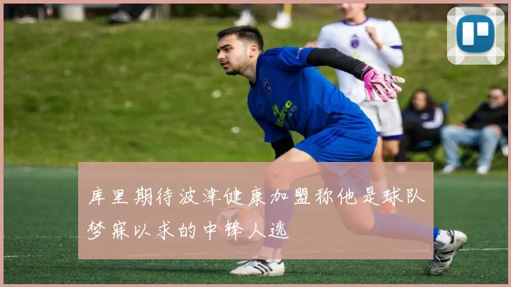 库里期待波津健康加盟称他是球队梦寐以求的中锋人选