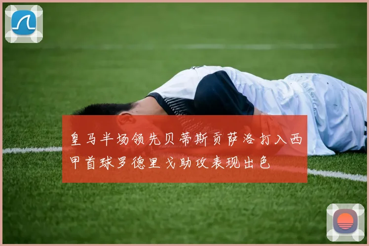 皇马半场领先贝蒂斯贡萨洛打入西甲首球罗德里戈助攻表现出色