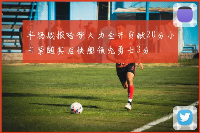 半场战报哈登火力全开贡献20分小卡紧随其后快船领先勇士3分