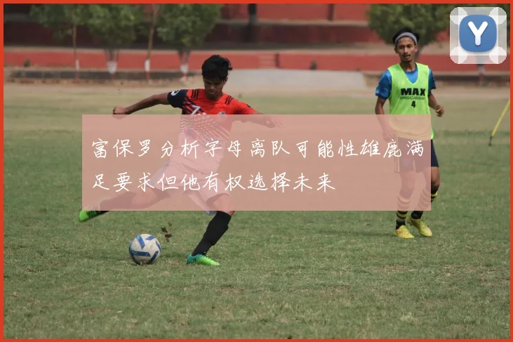 富保罗分析字母离队可能性雄鹿满足要求但他有权选择未来