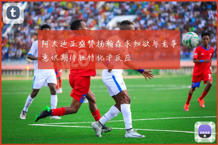 阿夫迪亚盛赞杨瀚森求知欲与竞争意识期待独特化学反应