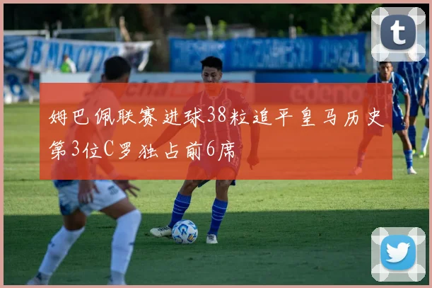 姆巴佩联赛进球38粒追平皇马历史第3位C罗独占前6席