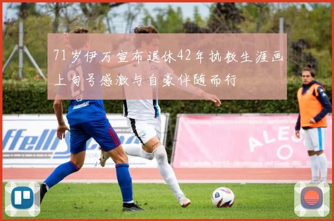 71岁伊万宣布退休42年执教生涯画上句号感激与自豪伴随而行