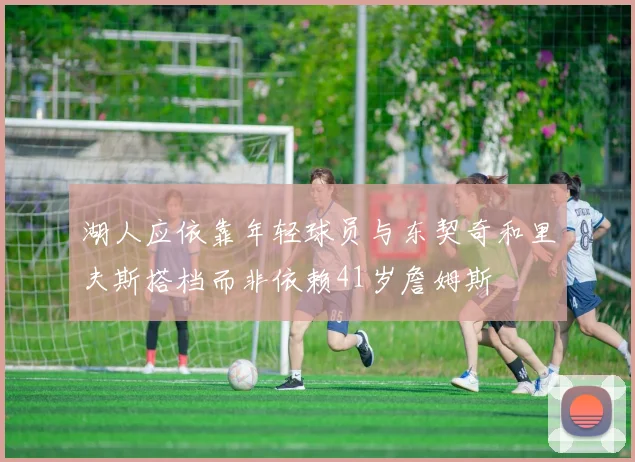 湖人应依靠年轻球员与东契奇和里夫斯搭档而非依赖41岁詹姆斯