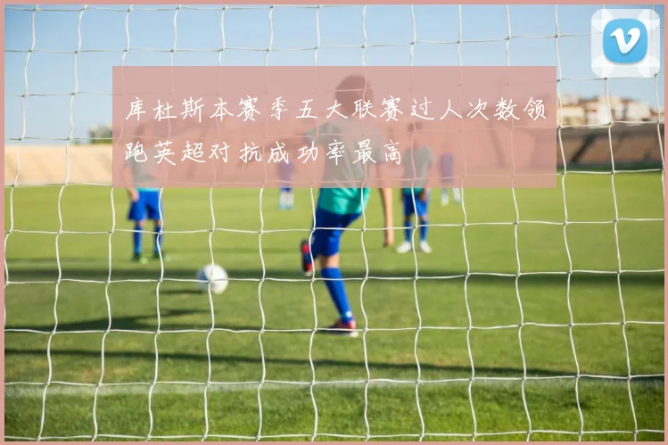 库杜斯本赛季五大联赛过人次数领跑英超对抗成功率最高