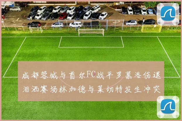 成都蓉城与首尔FC战平罗慕洛伤退泪洒赛场林加德与莱切特发生冲突
