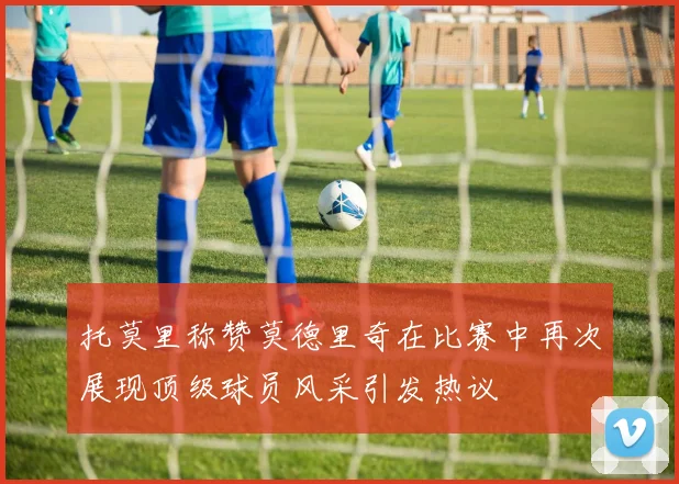 托莫里称赞莫德里奇在比赛中再次展现顶级球员风采引发热议