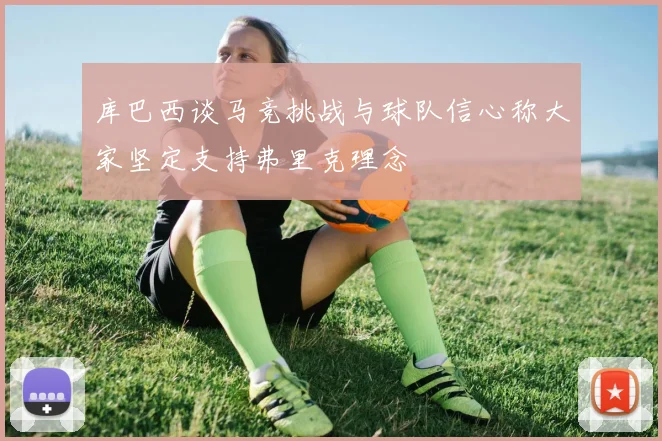 库巴西谈马竞挑战与球队信心称大家坚定支持弗里克理念