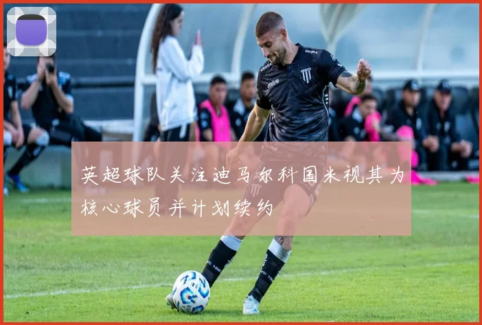 英超球队关注迪马尔科国米视其为核心球员并计划续约