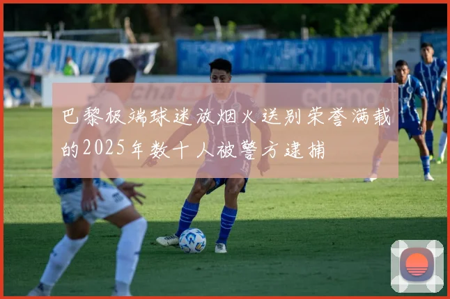 巴黎极端球迷放烟火送别荣誉满载的2025年数十人被警方逮捕