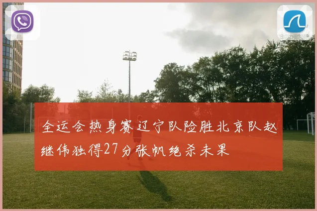 全运会热身赛辽宁队险胜北京队赵继伟独得27分张帆绝杀未果