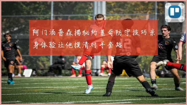 阿门汤普森揭秘约基奇防守技巧亲身体验让他摸清对手套路