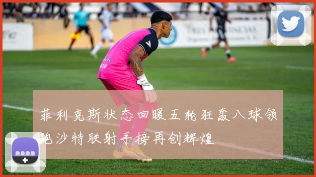菲利克斯状态回暖五轮狂轰八球领跑沙特联射手榜再创辉煌