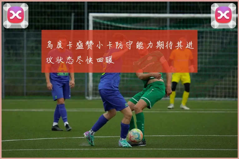 乌度卡盛赞小卡防守能力期待其进攻状态尽快回暖