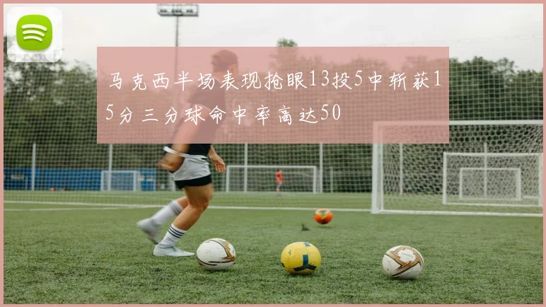 马克西半场表现抢眼13投5中斩获15分三分球命中率高达50