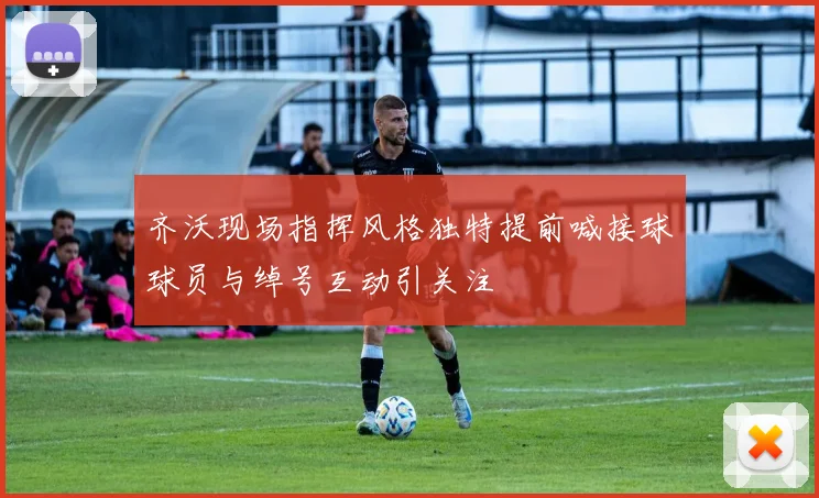 齐沃现场指挥风格独特提前喊接球球员与绰号互动引关注