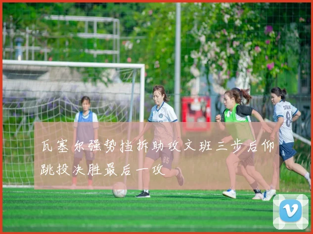 瓦塞尔强势挡拆助攻文班三步后仰跳投决胜最后一攻