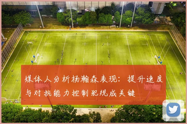 媒体人分析杨瀚森表现：提升速度与对抗能力控制犯规成关键